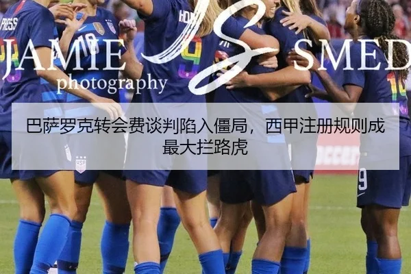 巴萨罗克转会费谈判陷入僵局，西甲注册规则成最大拦路虎